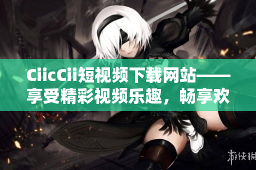 CiicCii短视频下载网站——享受精彩视频乐趣，畅享欢乐时光