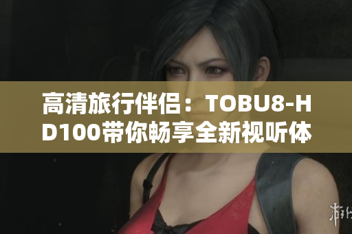 高清旅行伴侣：TOBU8-HD100带你畅享全新视听体验