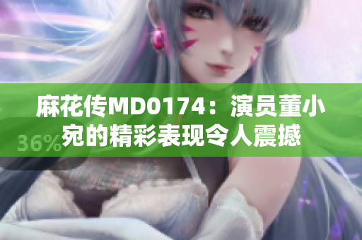 麻花传MD0174：演员董小宛的精彩表现令人震撼