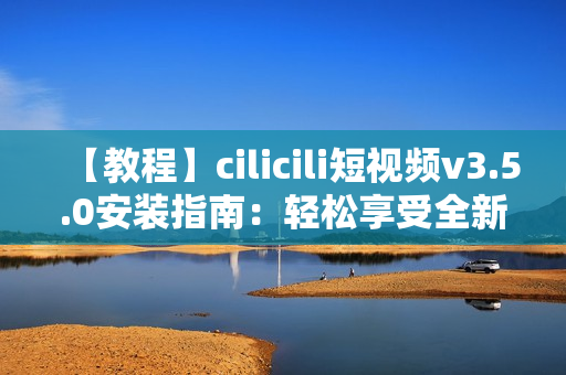 【教程】cilicili短视频v3.5.0安装指南：轻松享受全新功能