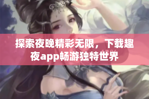 探索夜晚精彩无限，下载趣夜app畅游独特世界