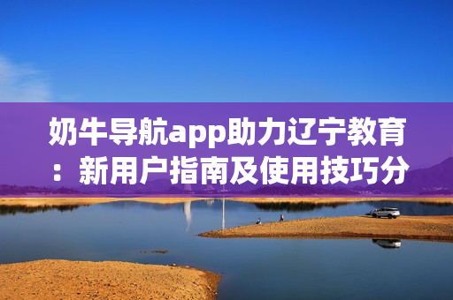 奶牛导航app助力辽宁教育：新用户指南及使用技巧分享