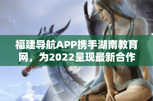 福建导航APP携手湖南教育网，为2022呈现最新合作成果