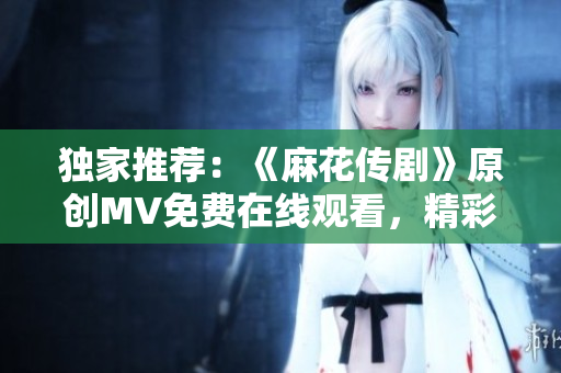 独家推荐：《麻花传剧》原创MV免费在线观看，精彩重现经典故事！