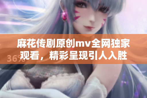 麻花传剧原创mv全网独家观看，精彩呈现引人入胜