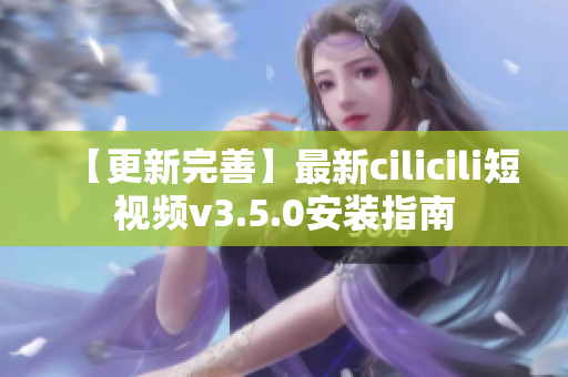 【更新完善】最新cilicili短视频v3.5.0安装指南