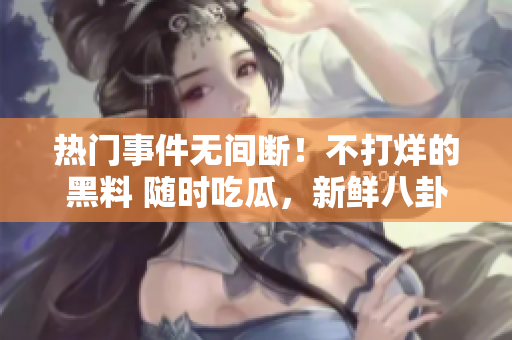 热门事件无间断！不打烊的黑料 随时吃瓜，新鲜八卦不停歇