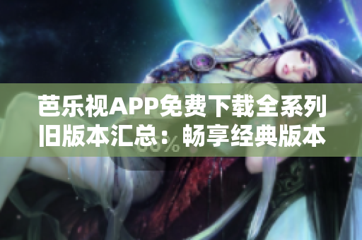 芭乐视APP免费下载全系列旧版本汇总：畅享经典版本的精彩内容