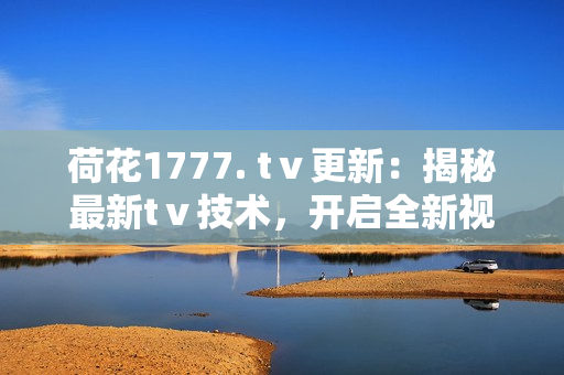 荷花1777. tⅴ更新：揭秘最新tⅴ技术，开启全新视听体验