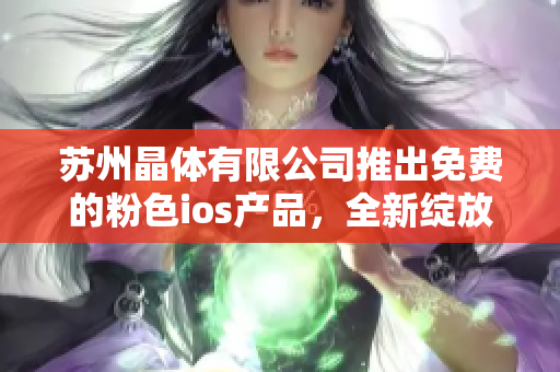 苏州晶体有限公司推出免费的粉色ios产品，全新绽放迎接小伙伴们的到来