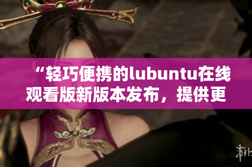 “轻巧便携的lubuntu在线观看版新版本发布，提供更多丰富服务”