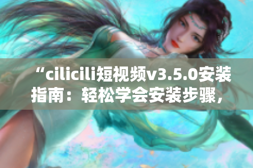 “cilicili短视频v3.5.0安装指南：轻松学会安装步骤，快速畅享精彩短视频体验！”