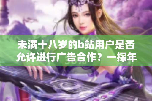 未满十八岁的b站用户是否允许进行广告合作？一探年龄限制下的b站广告政策