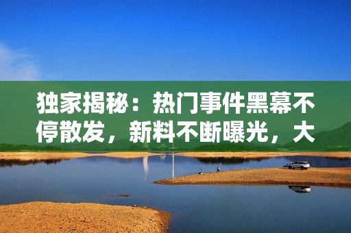 独家揭秘：热门事件黑幕不停散发，新料不断曝光，大家快来跟上瓜友一起解读最新爆料