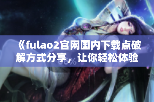 《fulao2官网国内下载点破解方式分享，让你轻松体验全新版本》