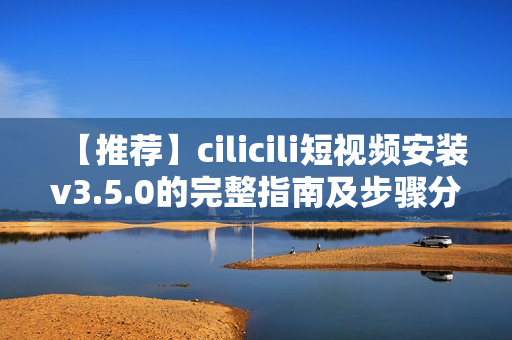 【推荐】cilicili短视频安装v3.5.0的完整指南及步骤分享