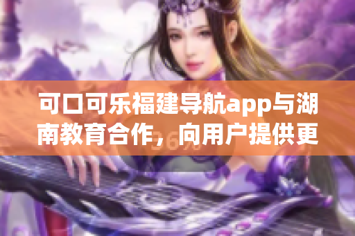 可口可乐福建导航app与湖南教育合作，向用户提供更多教育资源