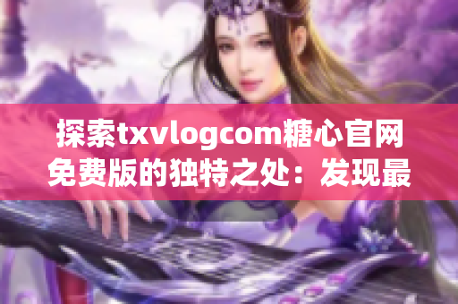 探索txvlogcom糖心官网免费版的独特之处：发现最新亮点！