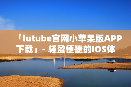 「lutube官网小苹果版APP下载」- 轻盈便捷的IOS体验