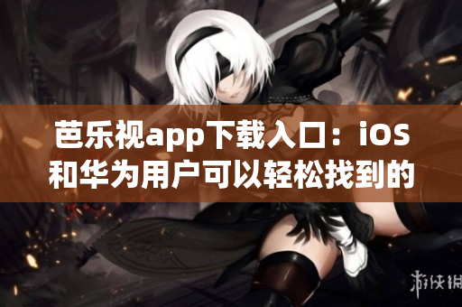 芭乐视app下载入口：iOS和华为用户可以轻松找到的安全下载链接