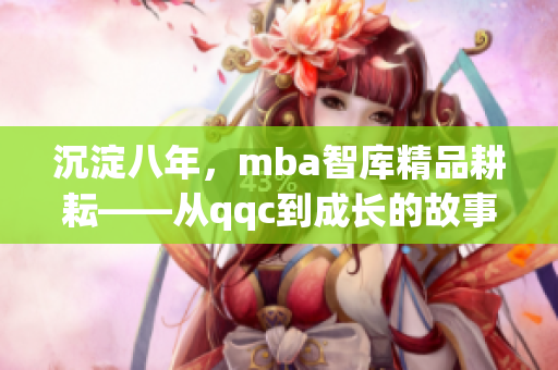 沉淀八年，mba智库精品耕耘——从qqc到成长的故事