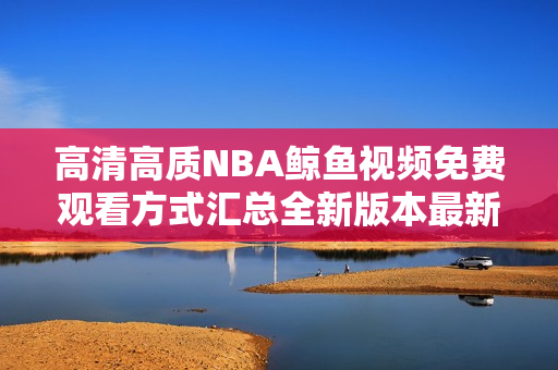 高清高质NBA鲸鱼视频免费观看方式汇总全新版本最新上线,高画质高清无限畅享