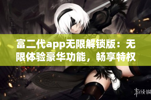 富二代app无限解锁版：无限体验豪华功能，畅享特权尊享