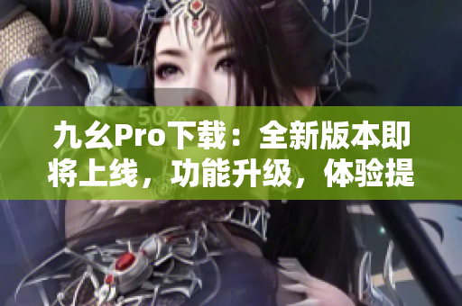 九幺Pro下载：全新版本即将上线，功能升级，体验提升！