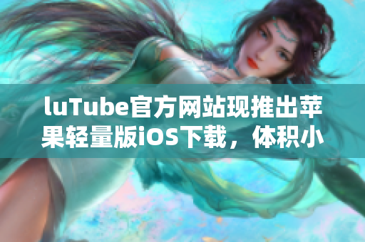 luTube官方网站现推出苹果轻量版iOS下载，体积小巧便捷易用