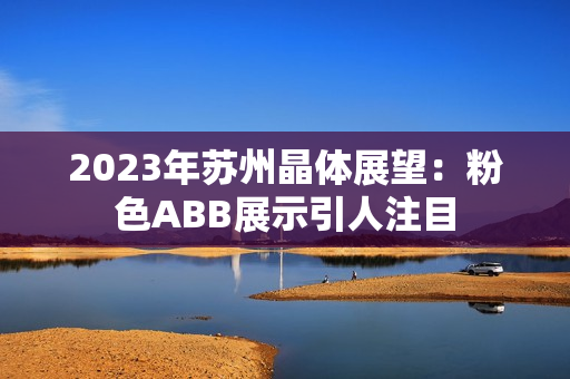 2023年苏州晶体展望：粉色ABB展示引人注目