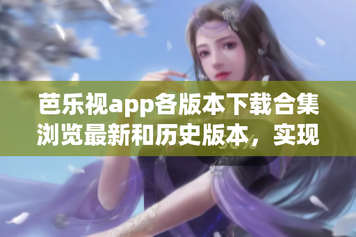 芭乐视app各版本下载合集浏览最新和历史版本，实现按需安装