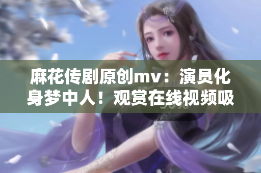 麻花传剧原创mv：演员化身梦中人！观赏在线视频吸引无数粉丝狂欢