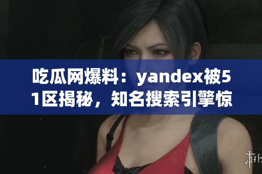 吃瓜网爆料：yandex被51区揭秘，知名搜索引擎惊现内幕！