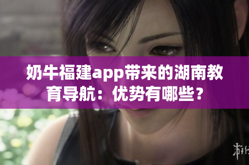 奶牛福建app带来的湖南教育导航：优势有哪些？