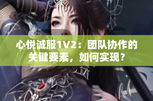 心悦诚服1V2：团队协作的关键要素，如何实现？