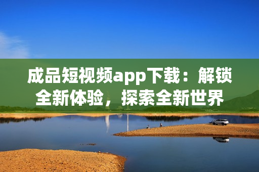 成品短视频app下载：解锁全新体验，探索全新世界