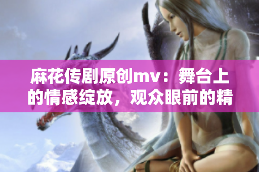 麻花传剧原创mv：舞台上的情感绽放，观众眼前的精彩华章