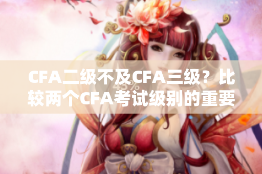 CFA二级不及CFA三级？比较两个CFA考试级别的重要性