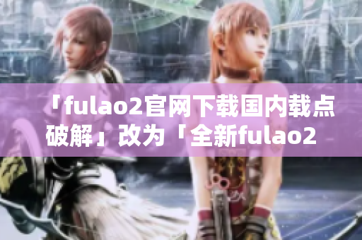 「fulao2官网下载国内载点破解」改为「全新fulao2官网下载平台：国内优质载点解锁」