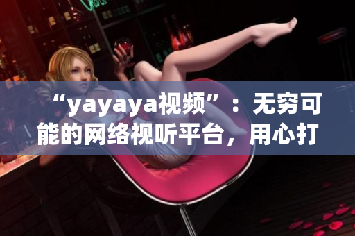 “yayaya视频”：无穷可能的网络视听平台，用心打磨每一帧，呈现精彩多彩的视听盛宴