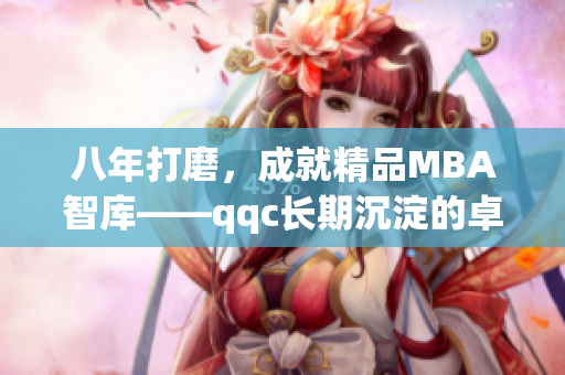 八年打磨，成就精品MBA智库——qqc长期沉淀的卓越质量