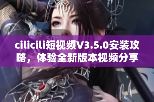 cilicili短视频V3.5.0安装攻略，体验全新版本视频分享乐趣