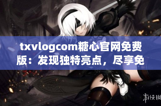 txvlogcom糖心官网免费版：发现独特亮点，尽享免费精彩内容