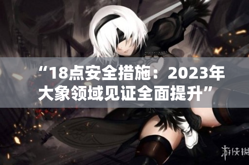 “18点安全措施：2023年大象领域见证全面提升”