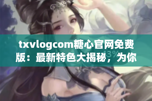 txvlogcom糖心官网免费版：最新特色大揭秘，为你解读最新亮点