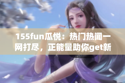 155fun瓜悦：热门热闻一网打尽，正能量助你get新！