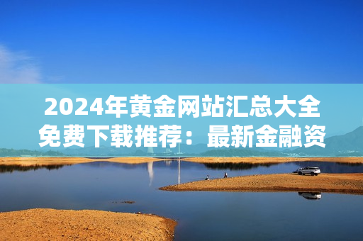 2024年黄金网站汇总大全免费下载推荐：最新金融资讯、投资攻略一网打尽