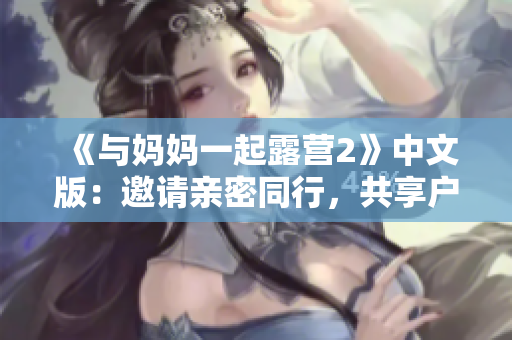 《与妈妈一起露营2》中文版：邀请亲密同行，共享户外乐趣