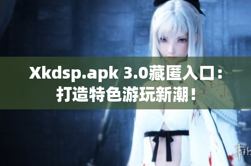 Xkdsp.apk 3.0藏匿入口：打造特色游玩新潮！