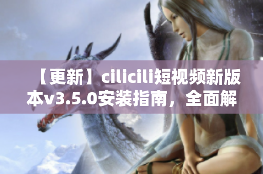 【更新】cilicili短视频新版本v3.5.0安装指南，全面解读安装步骤及功能特色